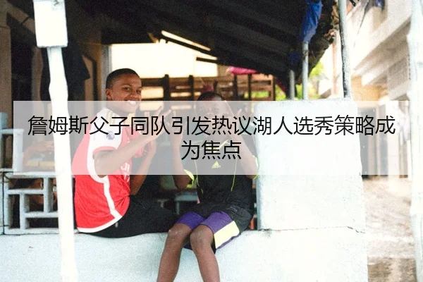 詹姆斯父子同队引发热议湖人选秀策略成为焦点（Kaiyun Sports）